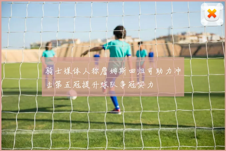 骑士媒体人称詹姆斯回归可助力冲击第五冠提升球队争冠实力