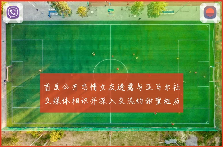 首度公开恋情女友透露与亚马尔社交媒体相识并深入交流的甜蜜经历