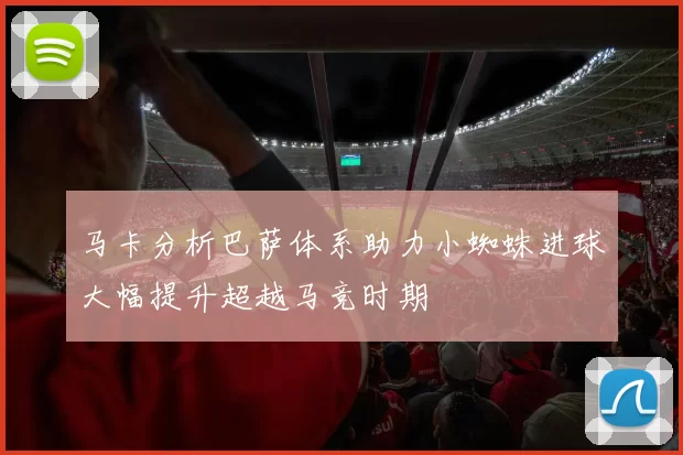 马卡分析巴萨体系助力小蜘蛛进球大幅提升超越马竞时期