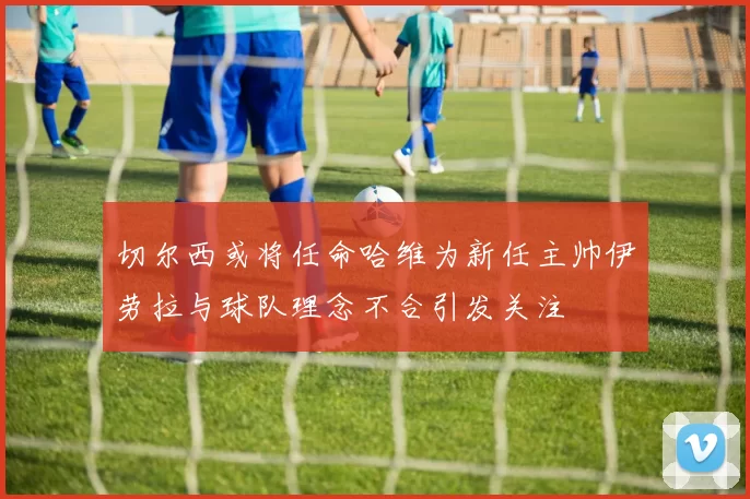 切尔西或将任命哈维为新任主帅伊劳拉与球队理念不合引发关注