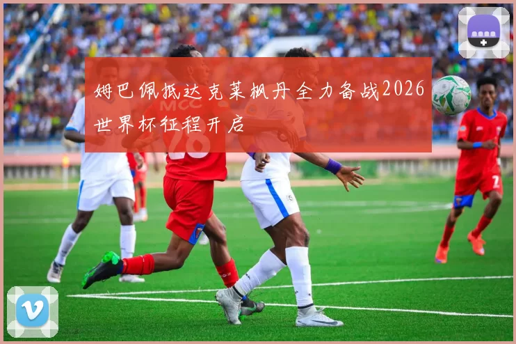 姆巴佩抵达克莱枫丹全力备战2026世界杯征程开启