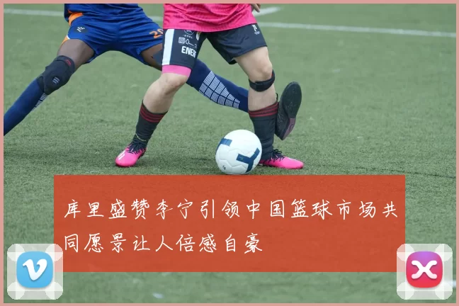 库里盛赞李宁引领中国篮球市场共同愿景让人倍感自豪