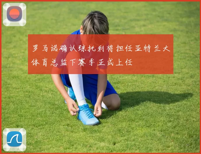 罗马诺确认琼托利将担任亚特兰大体育总监下赛季正式上任