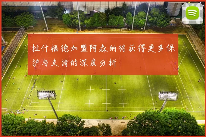 拉什福德加盟阿森纳将获得更多保护与支持的深度分析