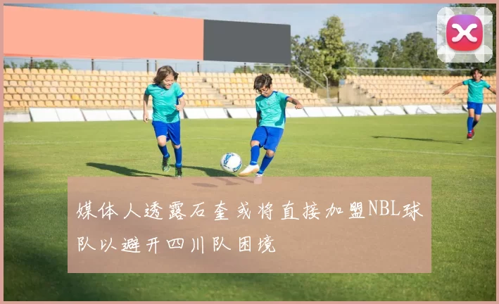 媒体人透露石奎或将直接加盟NBL球队以避开四川队困境