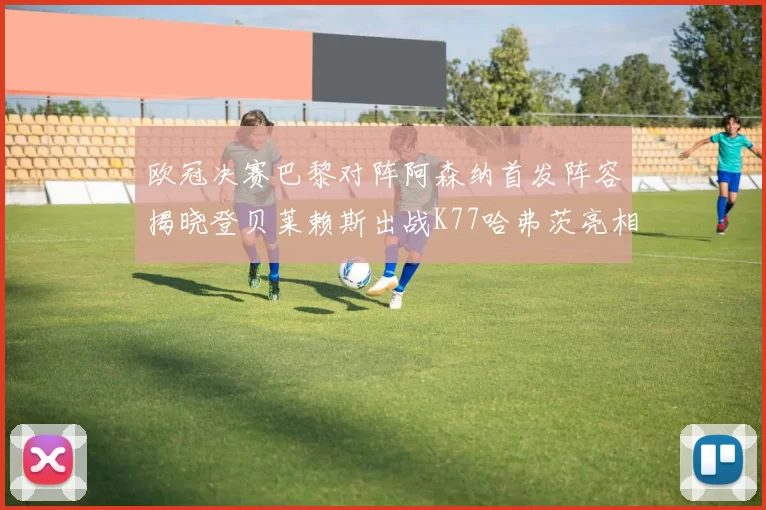欧冠决赛巴黎对阵阿森纳首发阵容揭晓登贝莱赖斯出战K77哈弗茨亮相
